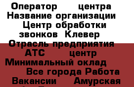 Оператор Call-центра › Название организации ­ Центр обработки звонков "Клевер" › Отрасль предприятия ­ АТС, call-центр › Минимальный оклад ­ 10 000 - Все города Работа » Вакансии   . Амурская обл.,Тындинский р-н